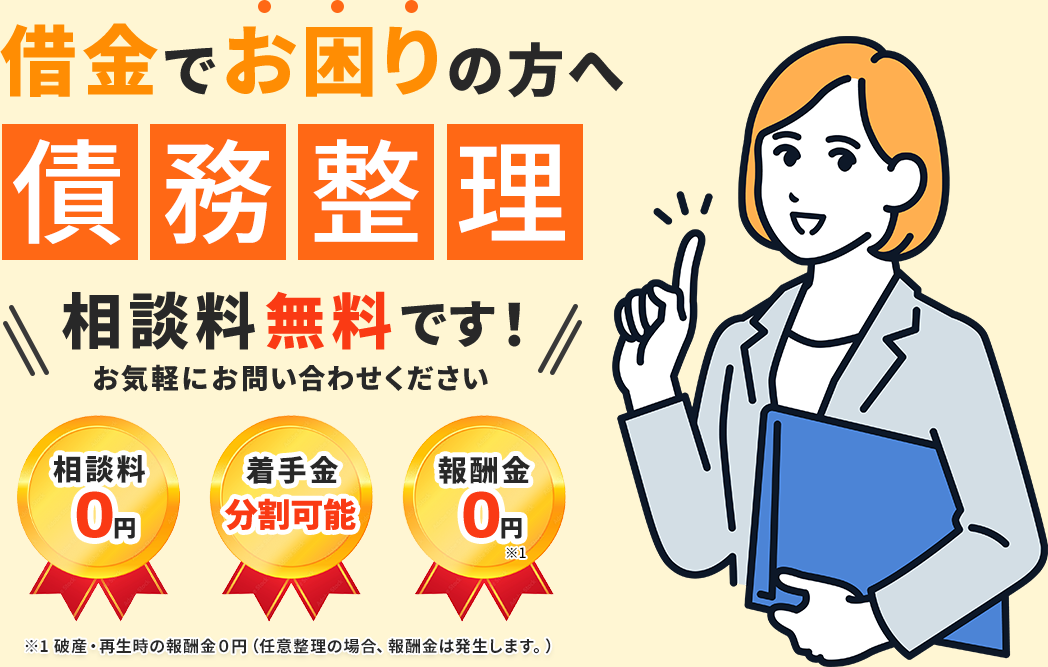 借金でお困りの方へ「債務整理」の相談料は無料です!お気軽にお問い合わせください。【相談料0】【着手金分割可能】【報酬金0円 ※1】※1 破産・再生時の報酬金0円(任意整理の場合、報酬金は発生します。